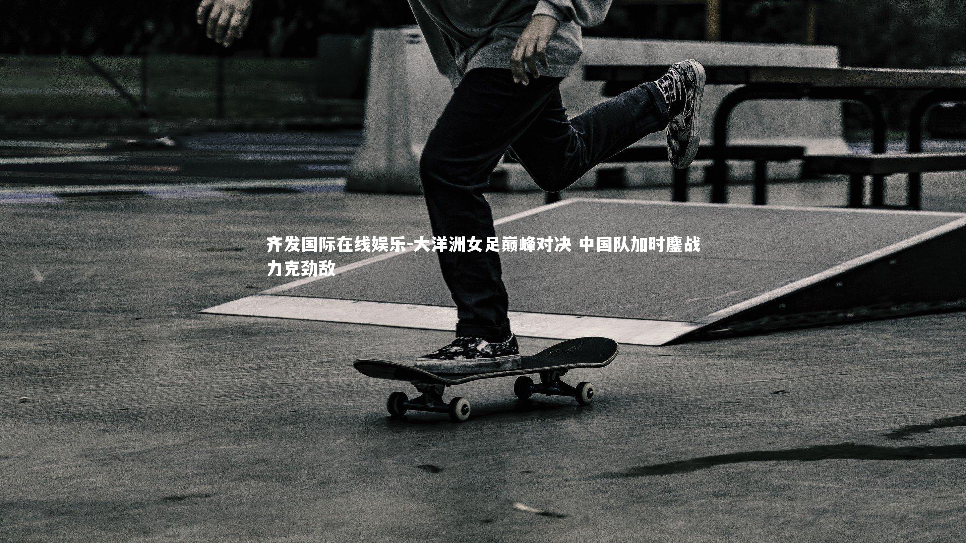 大洋洲女足巅峰对决 中国队加时鏖战力克劲敌