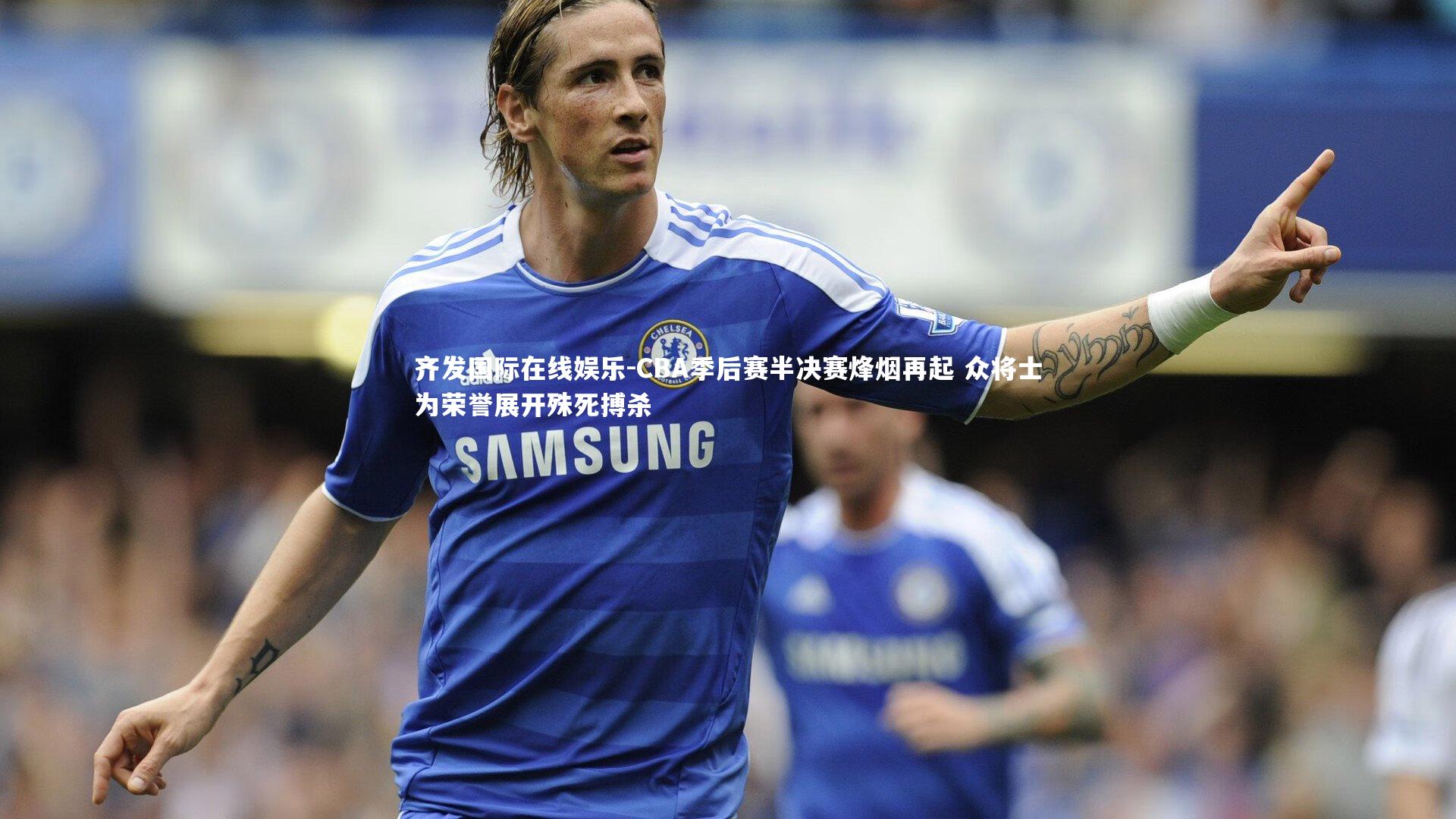 CBA季后赛半决赛烽烟再起 众将士为荣誉展开殊死搏杀