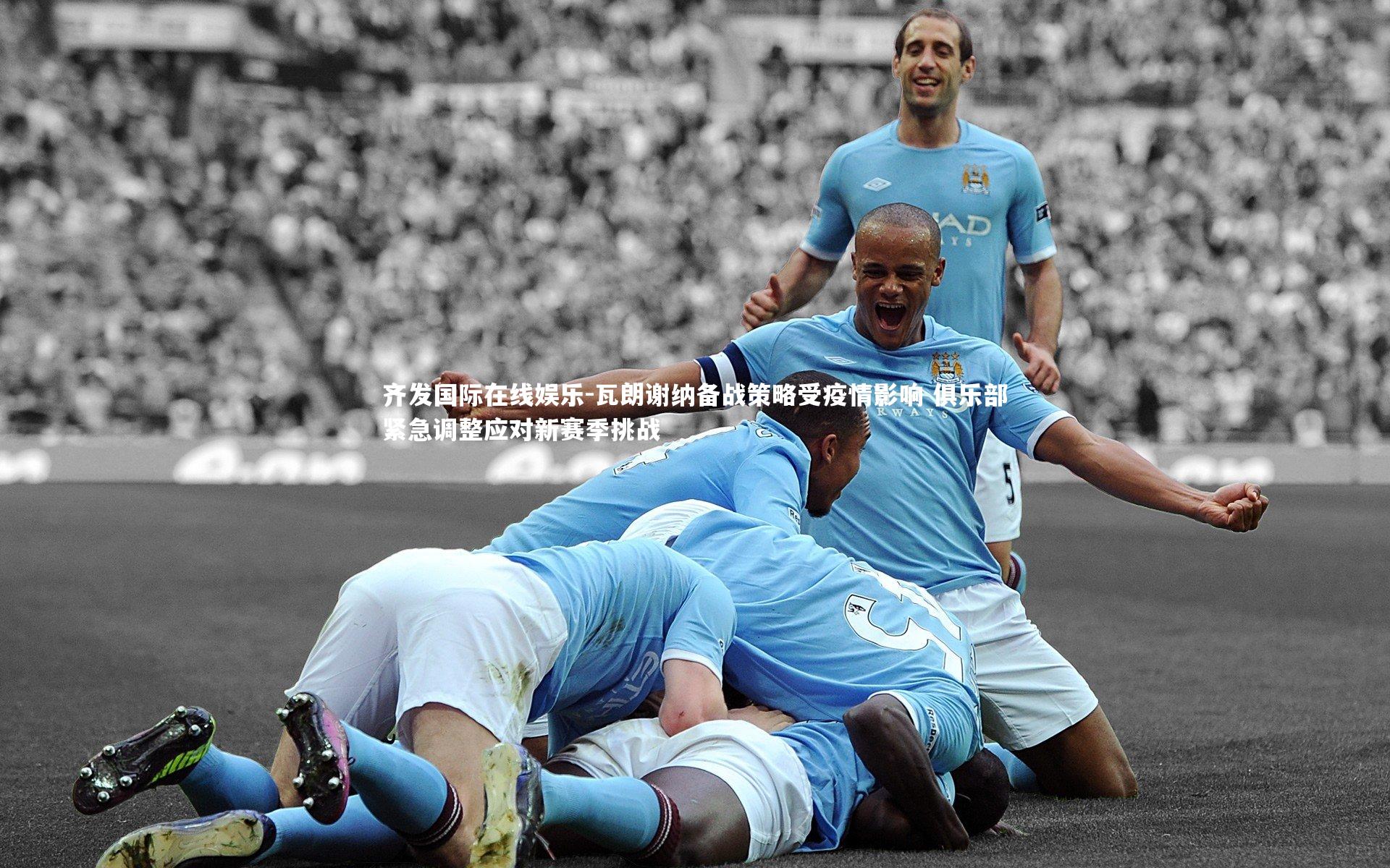 瓦朗谢纳备战策略受疫情影响 俱乐部紧急调整应对新赛季挑战